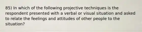 85) In which of the following projective techniques is the respondent presented with a verbal or visual situation and asked to relate the feelings and attitudes of other people to the situation?