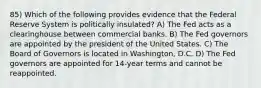 85) Which of the following provides evidence that the Federal Reserve System is politically insulated? A) The Fed acts as a clearinghouse between commercial banks. B) The Fed governors are appointed by the president of the United States. C) The Board of Governors is located in Washington, D.C. D) The Fed governors are appointed for 14-year terms and cannot be reappointed.