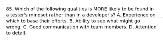 85. Which of the following qualities is MORE likely to be found in a tester's mindset rather than in a developer's? A. Experience on which to base their efforts. B. Ability to see what might go wrong. C. Good communication with team members. D. Attention to detail.