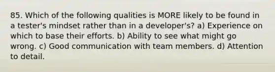 85. Which of the following qualities is MORE likely to be found in a tester's mindset rather than in a developer's? a) Experience on which to base their efforts. b) Ability to see what might go wrong. c) Good communication with team members. d) Attention to detail.