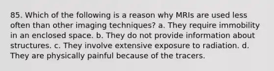 85. Which of the following is a reason why MRIs are used less often than other imaging techniques? a. They require immobility in an enclosed space. b. They do not provide information about structures. c. They involve extensive exposure to radiation. d. They are physically painful because of the tracers.