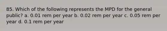 85. Which of the following represents the MPD for the general public? a. 0.01 rem per year b. 0.02 rem per year c. 0.05 rem per year d. 0.1 rem per year