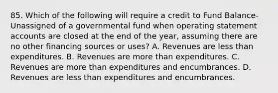 85. Which of the following will require a credit to Fund Balance-Unassigned of a governmental fund when operating statement accounts are closed at the end of the year, assuming there are no other financing sources or uses? A. Revenues are less than expenditures. B. Revenues are more than expenditures. C. Revenues are more than expenditures and encumbrances. D. Revenues are less than expenditures and encumbrances.