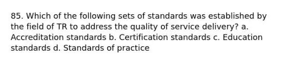 85. Which of the following sets of standards was established by the field of TR to address the quality of service delivery? a. Accreditation standards b. Certification standards c. Education standards d. Standards of practice