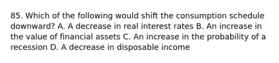 85. Which of the following would shift the consumption schedule downward? A. A decrease in real interest rates B. An increase in the value of financial assets C. An increase in the probability of a recession D. A decrease in disposable income