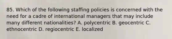 85. Which of the following staffing policies is concerned with the need for a cadre of international managers that may include many different nationalities? A. polycentric B. geocentric C. ethnocentric D. regiocentric E. localized