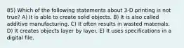 85) Which of the following statements about 3-D printing is not true? A) It is able to create solid objects. B) It is also called additive manufacturing. C) It often results in wasted materials. D) It creates objects layer by layer. E) It uses specifications in a digital file.