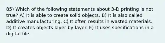 85) Which of the following statements about 3-D printing is not true? A) It is able to create solid objects. B) It is also called additive manufacturing. C) It often results in wasted materials. D) It creates objects layer by layer. E) It uses specifications in a digital file.