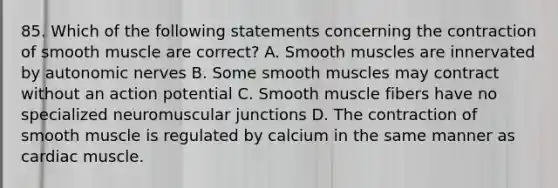 85. Which of the following statements concerning the contraction of smooth muscle are correct? A. Smooth muscles are innervated by autonomic nerves B. Some smooth muscles may contract without an action potential C. Smooth muscle fibers have no specialized neuromuscular junctions D. The contraction of smooth muscle is regulated by calcium in the same manner as cardiac muscle.