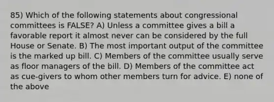 85) Which of the following statements about congressional committees is FALSE? A) Unless a committee gives a bill a favorable report it almost never can be considered by the full House or Senate. B) The most important output of the committee is the marked up bill. C) Members of the committee usually serve as floor managers of the bill. D) Members of the committee act as cue-givers to whom other members turn for advice. E) none of the above