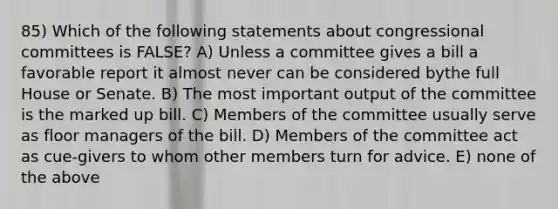 85) Which of the following statements about congressional committees is FALSE? A) Unless a committee gives a bill a favorable report it almost never can be considered bythe full House or Senate. B) The most important output of the committee is the marked up bill. C) Members of the committee usually serve as floor managers of the bill. D) Members of the committee act as cue-givers to whom other members turn for advice. E) none of the above