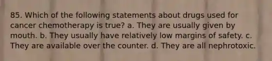 85. Which of the following statements about drugs used for cancer chemotherapy is true? a. They are usually given by mouth. b. They usually have relatively low margins of safety. c. They are available over the counter. d. They are all nephrotoxic.