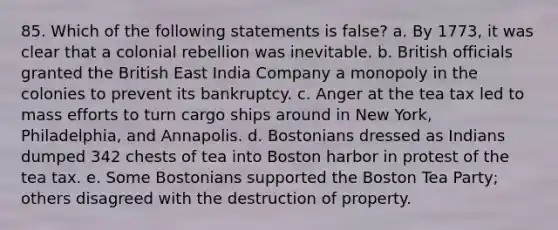 85. Which of the following statements is false? a. By 1773, it was clear that a colonial rebellion was inevitable. b. British officials granted the British East India Company a monopoly in the colonies to prevent its bankruptcy. c. Anger at the tea tax led to mass efforts to turn cargo ships around in New York, Philadelphia, and Annapolis. d. Bostonians dressed as Indians dumped 342 chests of tea into Boston harbor in protest of the tea tax. e. Some Bostonians supported the Boston Tea Party; others disagreed with the destruction of property.