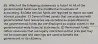 85. Which of the following statements is false? A) All of the governmental funds use the modified accrual basis of accounting. B) Debt service funds are required to report accrued interest payable. C) General fixed assets that are acquired with governmental fund resources are recorded as expenditures in the governmental funds but are displayed as capital assets in the governmental-wide financial statements. D) Permanent funds reflect resources that are legally restricted so that principal may not be expended and earnings are used to benefit the government or its citizenry.