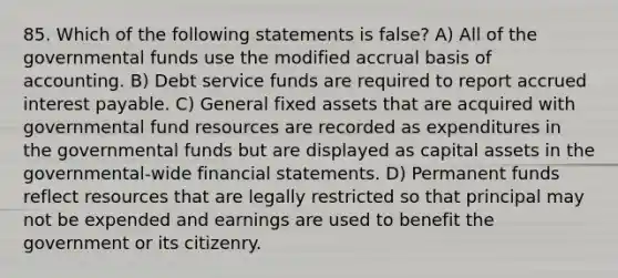 85. Which of the following statements is false? A) All of the governmental funds use the modified accrual basis of accounting. B) Debt service funds are required to report accrued interest payable. C) General fixed assets that are acquired with governmental fund resources are recorded as expenditures in the governmental funds but are displayed as capital assets in the governmental-wide financial statements. D) Permanent funds reflect resources that are legally restricted so that principal may not be expended and earnings are used to benefit the government or its citizenry.