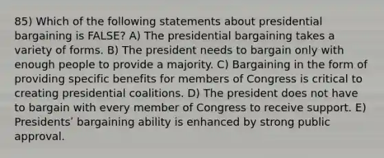 85) Which of the following statements about presidential bargaining is FALSE? A) The presidential bargaining takes a variety of forms. B) The president needs to bargain only with enough people to provide a majority. C) Bargaining in the form of providing specific benefits for members of Congress is critical to creating presidential coalitions. D) The president does not have to bargain with every member of Congress to receive support. E) Presidentsʹ bargaining ability is enhanced by strong public approval.