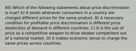 85) Which of the following statements about price discrimination is true? A) It exists whenever consumers in a country are charged different prices for the same product. B) A necessary condition for profitable price discrimination is different price elasticities of demand in different countries. C) It is the use of price as a competitive weapon to drive weaker competitors out of a national market. D) It makes economic sense to charge the same prices across countries.