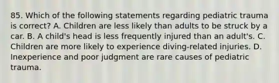 85. Which of the following statements regarding pediatric trauma is correct? A. Children are less likely than adults to be struck by a car. B. A child's head is less frequently injured than an adult's. C. Children are more likely to experience diving-related injuries. D. Inexperience and poor judgment are rare causes of pediatric trauma.