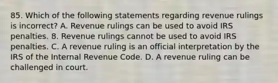 85. Which of the following statements regarding revenue rulings is incorrect? A. Revenue rulings can be used to avoid IRS penalties. 8. Revenue rulings cannot be used to avoid IRS penalties. C. A revenue ruling is an official interpretation by the IRS of the Internal Revenue Code. D. A revenue ruling can be challenged in court.