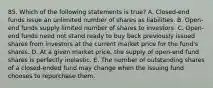 85. Which of the following statements is true? A. Closed-end funds issue an unlimited number of shares as liabilities. B. Open-end funds supply limited number of shares to investors. C. Open-end funds need not stand ready to buy back previously issued shares from investors at the current market price for the fund's shares. D. At a given market price, the supply of open-end fund shares is perfectly inelastic. E. The number of outstanding shares of a closed-ended fund may change when the issuing fund chooses to repurchase them.