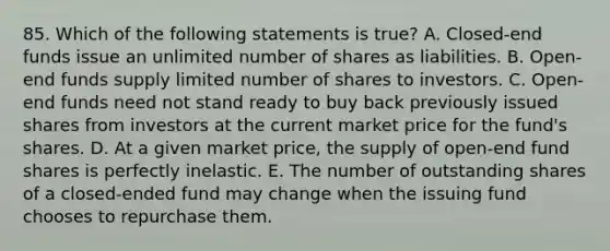 85. Which of the following statements is true? A. Closed-end funds issue an unlimited number of shares as liabilities. B. Open-end funds supply limited number of shares to investors. C. Open-end funds need not stand ready to buy back previously issued shares from investors at the current market price for the fund's shares. D. At a given market price, the supply of open-end fund shares is perfectly inelastic. E. The number of outstanding shares of a closed-ended fund may change when the issuing fund chooses to repurchase them.