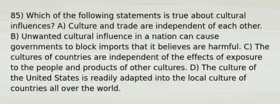 85) Which of the following statements is true about cultural influences? A) Culture and trade are independent of each other. B) Unwanted cultural influence in a nation can cause governments to block imports that it believes are harmful. C) The cultures of countries are independent of the effects of exposure to the people and products of other cultures. D) The culture of the United States is readily adapted into the local culture of countries all over the world.