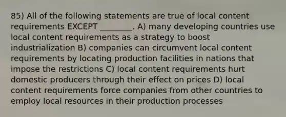 85) All of the following statements are true of local content requirements EXCEPT ________. A) many developing countries use local content requirements as a strategy to boost industrialization B) companies can circumvent local content requirements by locating production facilities in nations that impose the restrictions C) local content requirements hurt domestic producers through their effect on prices D) local content requirements force companies from other countries to employ local resources in their production processes