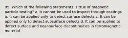 85. Which of the following statements is true of magnetic particle testing? a. It cannot be used to inspect through coatings b. It can be applied only to detect surface defects c. It can be applied only to detect subsurface defects d. It can be applied to detect surface and near-surface discontinuities in ferromagnetic material