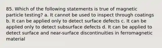 85. Which of the following statements is true of magnetic particle testing? a. It cannot be used to inspect through coatings b. It can be applied only to detect surface defects c. It can be applied only to detect subsurface defects d. It can be applied to detect surface and near-surface discontinuities in ferromagnetic material