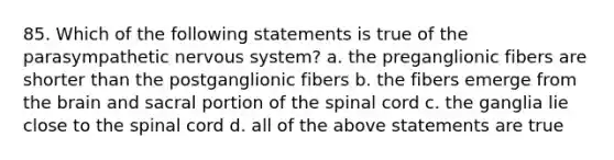 85. Which of the following statements is true of the parasympathetic nervous system? a. the preganglionic fibers are shorter than the postganglionic fibers b. the fibers emerge from the brain and sacral portion of the spinal cord c. the ganglia lie close to the spinal cord d. all of the above statements are true