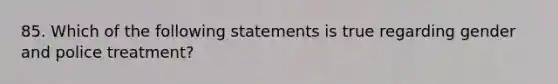 85. Which of the following statements is true regarding gender and police treatment?