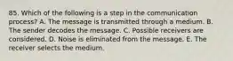 85. Which of the following is a step in the communication process? A. The message is transmitted through a medium. B. The sender decodes the message. C. Possible receivers are considered. D. Noise is eliminated from the message. E. The receiver selects the medium.