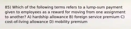 85) Which of the following terms refers to a lump-sum payment given to employees as a reward for moving from one assignment to another? A) hardship allowance B) foreign service premium C) cost-of-living allowance D) mobility premium