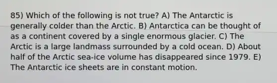 85) Which of the following is not true? A) The Antarctic is generally colder than the Arctic. B) Antarctica can be thought of as a continent covered by a single enormous glacier. C) The Arctic is a large landmass surrounded by a cold ocean. D) About half of the Arctic sea-ice volume has disappeared since 1979. E) The Antarctic ice sheets are in constant motion.