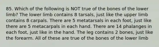 85. Which of the following is NOT true of the bones of the lower limb? The lower limb contains 8 tarsals, just like the upper limb contains 8 carpals. There are 5 metatarsals in each foot, just like there are 5 metacarpals in each hand. There are 14 phalanges in each foot, just like in the hand. The leg contains 2 bones, just like the forearm. All of these are true of the bones of the lower limb