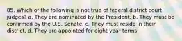 85. Which of the following is not true of federal district court judges? a. They are nominated by the President. b. They must be confirmed by the U.S. Senate. c. They must reside in their district. d. They are appointed for eight year terms