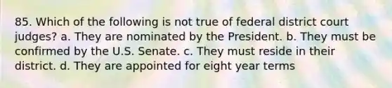 85. Which of the following is not true of federal district court judges? a. They are nominated by the President. b. They must be confirmed by the U.S. Senate. c. They must reside in their district. d. They are appointed for eight year terms