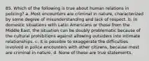 85. Which of the following is true about human relations in policing? a. Most encounters are criminal in nature, characterized by some degree of misunderstanding and lack of respect. b. In domestic situations with Latin Americans or those from the Middle East, the situation can be doubly problematic because of the cultural prohibitions against allowing outsiders into intimate relationships. c. It is possible to exaggerate the difficulties involved in police encounters with other citizens, because most are criminal in nature. d. None of these are true statements.