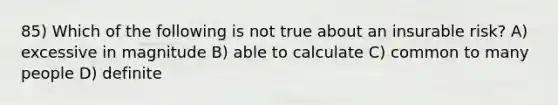 85) Which of the following is not true about an insurable risk? A) excessive in magnitude B) able to calculate C) common to many people D) definite