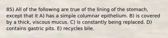 85) All of the following are true of the lining of the stomach, except that it A) has a simple columnar epithelium. B) is covered by a thick, viscous mucus. C) is constantly being replaced. D) contains gastric pits. E) recycles bile.