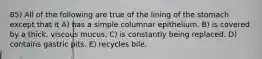 85) All of the following are true of the lining of the stomach except that it A) has a simple columnar epithelium. B) is covered by a thick, viscous mucus. C) is constantly being replaced. D) contains gastric pits. E) recycles bile.