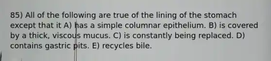 85) All of the following are true of the lining of the stomach except that it A) has a simple columnar epithelium. B) is covered by a thick, viscous mucus. C) is constantly being replaced. D) contains gastric pits. E) recycles bile.