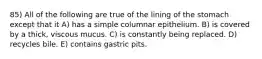 85) All of the following are true of the lining of the stomach except that it A) has a simple columnar epithelium. B) is covered by a thick, viscous mucus. C) is constantly being replaced. D) recycles bile. E) contains gastric pits.