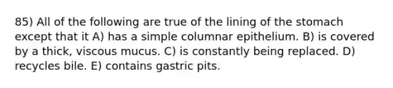 85) All of the following are true of the lining of <a href='https://www.questionai.com/knowledge/kLccSGjkt8-the-stomach' class='anchor-knowledge'>the stomach</a> except that it A) has a simple columnar epithelium. B) is covered by a thick, viscous mucus. C) is constantly being replaced. D) recycles bile. E) contains gastric pits.