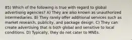 85) Which of the following is true with regard to global advertising agencies? A) They are also known as unauthorized intermediaries. B) They rarely offer additional services such as market research, publicity, and package design. C) They can create advertising that is both global and sensitive to local conditions. D) Typically, they do not cater to MNEs.