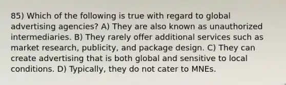 85) Which of the following is true with regard to global advertising agencies? A) They are also known as unauthorized intermediaries. B) They rarely offer additional services such as market research, publicity, and package design. C) They can create advertising that is both global and sensitive to local conditions. D) Typically, they do not cater to MNEs.