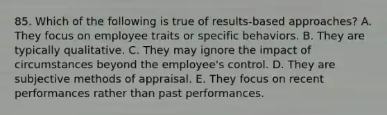 85. Which of the following is true of results-based approaches? A. They focus on employee traits or specific behaviors. B. They are typically qualitative. C. They may ignore the impact of circumstances beyond the employee's control. D. They are subjective methods of appraisal. E. They focus on recent performances rather than past performances.