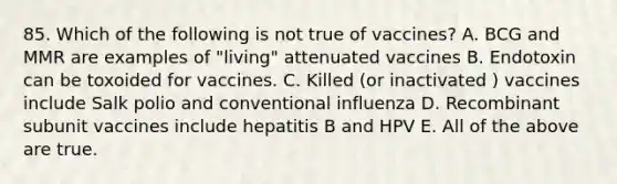 85. Which of the following is not true of vaccines? A. BCG and MMR are examples of "living" attenuated vaccines B. Endotoxin can be toxoided for vaccines. C. Killed (or inactivated ) vaccines include Salk polio and conventional influenza D. Recombinant subunit vaccines include hepatitis B and HPV E. All of the above are true.