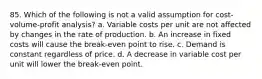 85. Which of the following is not a valid assumption for cost-volume-profit analysis? a. Variable costs per unit are not affected by changes in the rate of production. b. An increase in fixed costs will cause the break-even point to rise. c. Demand is constant regardless of price. d. A decrease in variable cost per unit will lower the break-even point.