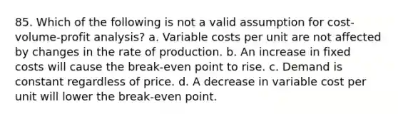 85. Which of the following is not a valid assumption for cost-volume-profit analysis? a. Variable costs per unit are not affected by changes in the rate of production. b. An increase in fixed costs will cause the break-even point to rise. c. Demand is constant regardless of price. d. A decrease in variable cost per unit will lower the break-even point.